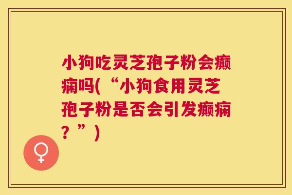 小狗吃灵芝孢子粉会癫痫吗(“小狗食用灵芝孢子粉是否会引发癫痫？”)
