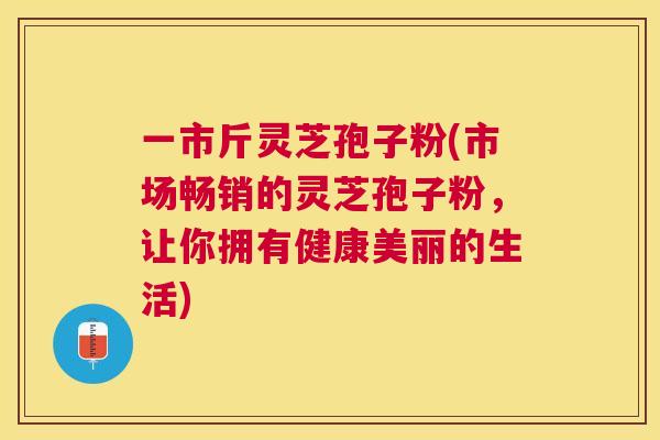 一市斤灵芝孢子粉(市场畅销的灵芝孢子粉,让你拥有健康美丽的生活) 一市斤灵芝孢子粉(市场畅销的灵芝孢子粉,让你拥有健康美丽的生活)