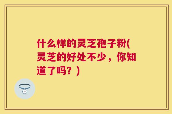 什么样的灵芝孢子粉(灵芝的好处不少,你知道了吗?) 什么样的灵芝孢子粉(灵芝的好处不少,你知道了吗?)