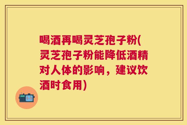 喝酒再喝灵芝孢子粉(灵芝孢子粉能降低酒精对人体的影响，建议饮酒时食用)