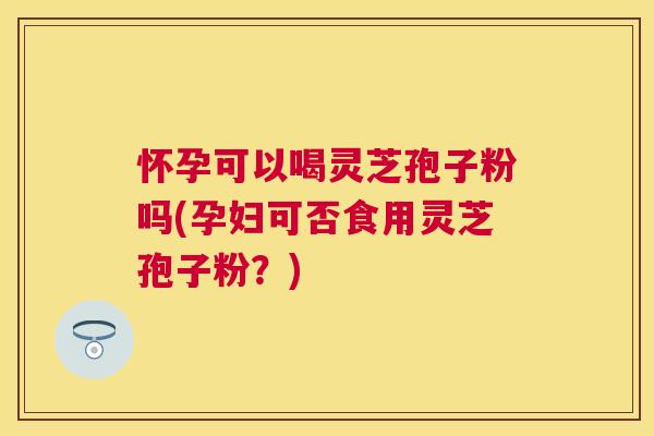 怀孕可以喝灵芝孢子粉吗(孕妇可否食用灵芝孢子粉?) 怀孕可以喝灵芝孢子粉吗(孕妇可否食用灵芝孢子粉?)