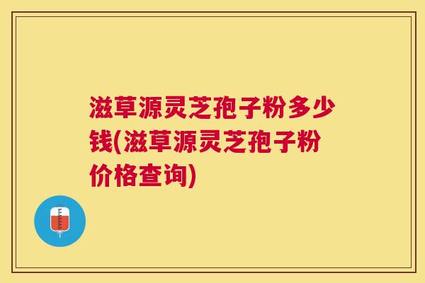 滋草源灵芝孢子粉多少钱(滋草源灵芝孢子粉价格查询) 滋草源灵芝孢子粉多少钱(滋草源灵芝孢子粉价格查询)