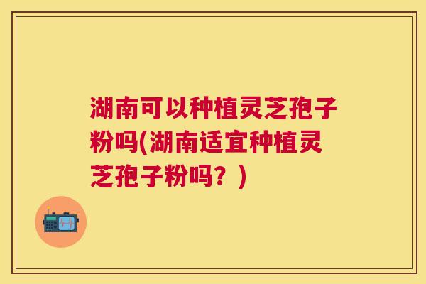 湖南可以种植灵芝孢子粉吗(湖南适宜种植灵芝孢子粉吗?) 湖南可以种植灵芝孢子粉吗(湖南适宜种植灵芝孢子粉吗?)