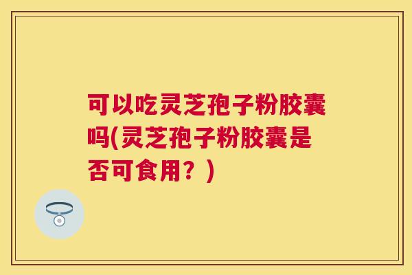 可以吃灵芝孢子粉胶囊吗(灵芝孢子粉胶囊是否可食用?) 可以吃灵芝孢子粉胶囊吗(灵芝孢子粉胶囊是否可食用?)