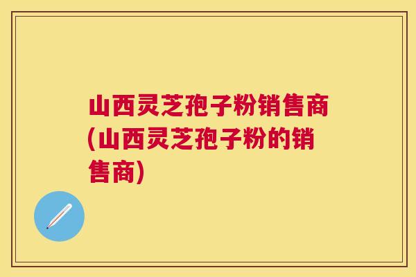 山西灵芝孢子粉销售商(山西灵芝孢子粉的销售商) 山西灵芝孢子粉销售商(山西灵芝孢子粉的销售商)