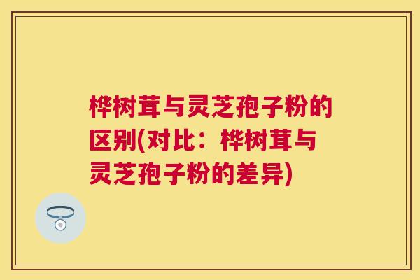 桦树茸与灵芝孢子粉的区别(对比:桦树茸与灵芝孢子粉的差异) 桦树茸与灵芝孢子粉的区别(对比:桦树茸与灵芝孢子粉的差异)