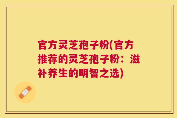 官方灵芝孢子粉(官方推荐的灵芝孢子粉:滋补养生的明智之选) 官方灵芝孢子粉(官方推荐的灵芝孢子粉:滋补养生的明智之选)