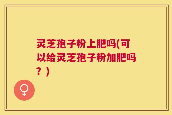 灵芝孢子粉上肥吗(可以给灵芝孢子粉加肥吗?) 灵芝孢子粉上肥吗(可以给灵芝孢子粉加肥吗?)