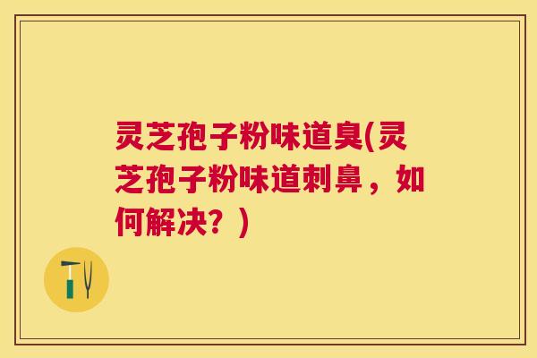灵芝孢子粉味道臭(灵芝孢子粉味道刺鼻,如何解决?) 灵芝孢子粉味道臭(灵芝孢子粉味道刺鼻,如何解决?)