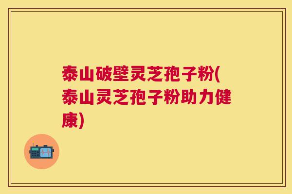 泰山破壁灵芝孢子粉(泰山灵芝孢子粉助力健康) 泰山破壁灵芝孢子粉(泰山灵芝孢子粉助力健康)
