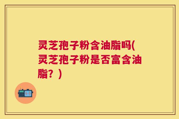 灵芝孢子粉含油脂吗(灵芝孢子粉是否富含油脂?) 灵芝孢子粉含油脂吗(灵芝孢子粉是否富含油脂?)
