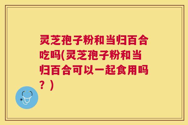 灵芝孢子粉和当归百合吃吗(灵芝孢子粉和当归百合可以一起食用吗?) 灵芝孢子粉和当归百合吃吗(灵芝孢子粉和当归百合可以一起食用吗?)