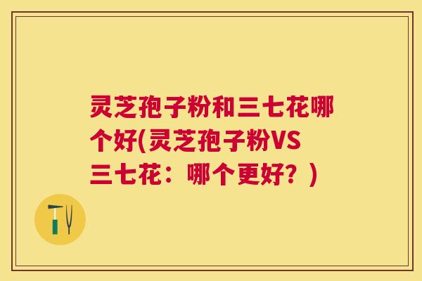 灵芝孢子粉和三七花哪个好(灵芝孢子粉VS三七花:哪个更好?) 灵芝孢子粉和三七花哪个好(灵芝孢子粉VS三七花:哪个更好?)