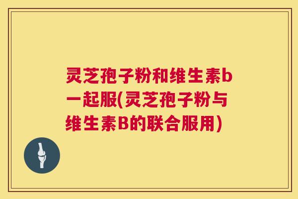 灵芝孢子粉和维生素b一起服(灵芝孢子粉与维生素B的联合服用) 灵芝孢子粉和维生素b一起服(灵芝孢子粉与维生素B的联合服用)