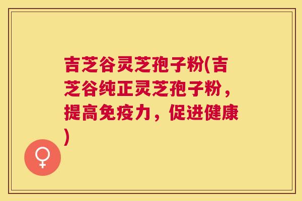 吉芝谷灵芝孢子粉(吉芝谷纯正灵芝孢子粉,提高免疫力,促进健康) 吉芝谷灵芝孢子粉(吉芝谷纯正灵芝孢子粉,提高免疫力,促进健康)
