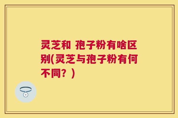 灵芝和 孢子粉有啥区别(灵芝与孢子粉有何不同?) 灵芝和 孢子粉有啥区别(灵芝与孢子粉有何不同?)