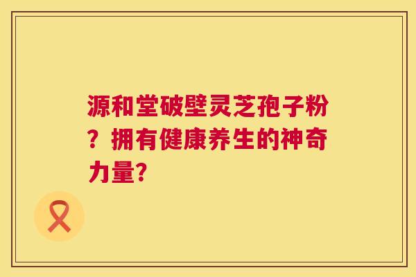 源和堂破壁灵芝孢子粉?拥有健康养生的神奇力量? 源和堂破壁灵芝孢子粉?拥有健康养生的神奇力量?