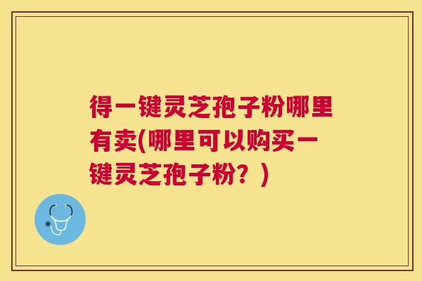 得一键灵芝孢子粉哪里有卖(哪里可以购买一键灵芝孢子粉?) 得一键灵芝孢子粉哪里有卖(哪里可以购买一键灵芝孢子粉?)