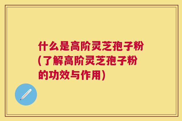 什么是高阶灵芝孢子粉(了解高阶灵芝孢子粉的功效与作用)