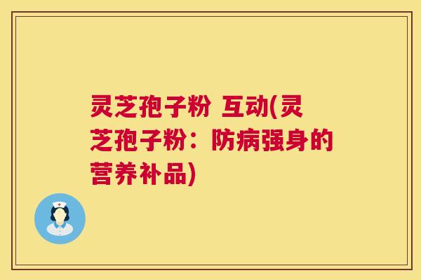 灵芝孢子粉 互动(灵芝孢子粉:防强身的营养补品) 灵芝孢子粉 互动(灵芝孢子粉:防强身的营养补品)