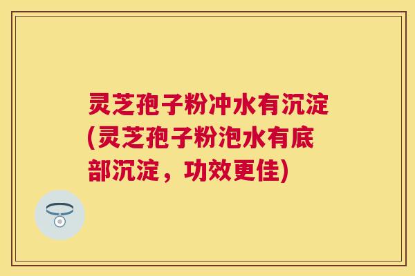 灵芝孢子粉冲水有沉淀(灵芝孢子粉泡水有底部沉淀,功效更佳) 灵芝孢子粉冲水有沉淀(灵芝孢子粉泡水有底部沉淀,功效更佳)