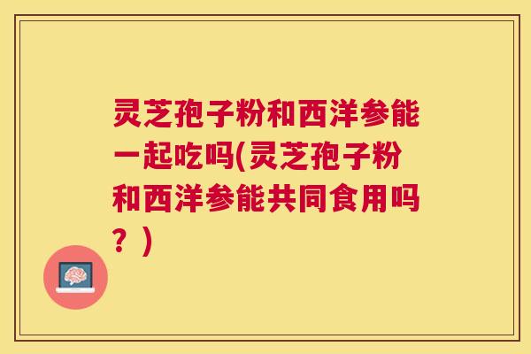 灵芝孢子粉和西洋参能一起吃吗(灵芝孢子粉和西洋参能共同食用吗?) 灵芝孢子粉和西洋参能一起吃吗(灵芝孢子粉和西洋参能共同食用吗?)