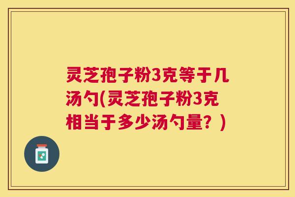 灵芝孢子粉3克等于几汤勺(灵芝孢子粉3克相当于多少汤勺量?) 灵芝孢子粉3克等于几汤勺(灵芝孢子粉3克相当于多少汤勺量?)