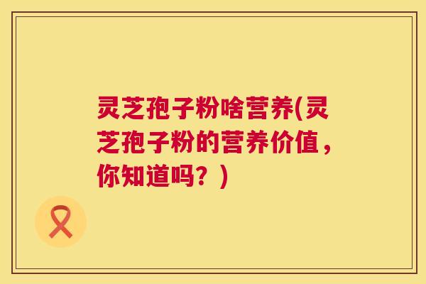 灵芝孢子粉啥营养(灵芝孢子粉的营养价值,你知道吗?) 灵芝孢子粉啥营养(灵芝孢子粉的营养价值,你知道吗?)