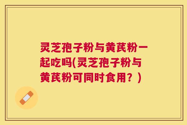 灵芝孢子粉与黄芪粉一起吃吗(灵芝孢子粉与黄芪粉可同时食用?) 灵芝孢子粉与黄芪粉一起吃吗(灵芝孢子粉与黄芪粉可同时食用?)