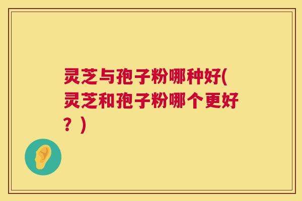 灵芝与孢子粉哪种好(灵芝和孢子粉哪个更好?) 灵芝与孢子粉哪种好(灵芝和孢子粉哪个更好?)