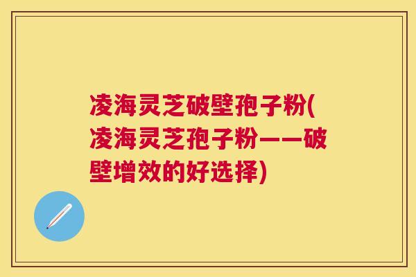 凌海灵芝破壁孢子粉(凌海灵芝孢子粉——破壁增效的好选择) 凌海灵芝破壁孢子粉(凌海灵芝孢子粉——破壁增效的好选择)