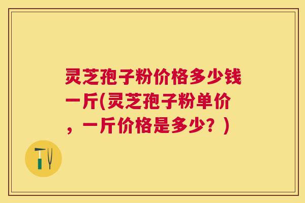 灵芝孢子粉价格多少钱一斤(灵芝孢子粉单价,一斤价格是多少?) 灵芝孢子粉价格多少钱一斤(灵芝孢子粉单价,一斤价格是多少?)