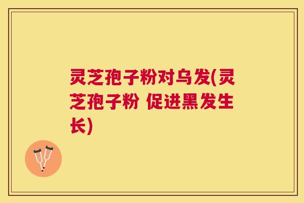 灵芝孢子粉对乌发(灵芝孢子粉 促进黑发生长) 灵芝孢子粉对乌发(灵芝孢子粉 促进黑发生长)