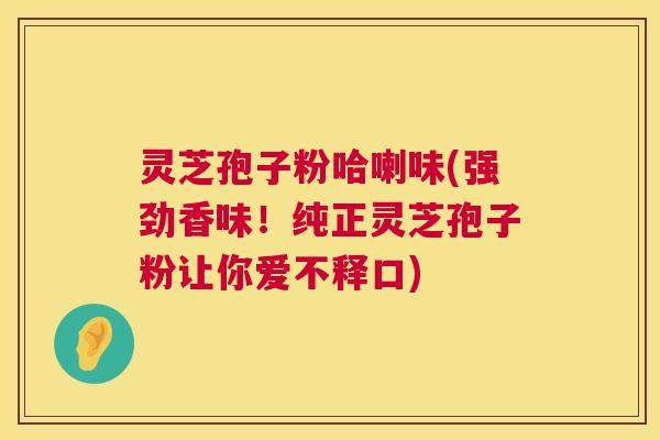 灵芝孢子粉哈喇味(强劲香味！纯正灵芝孢子粉让你爱不释口)