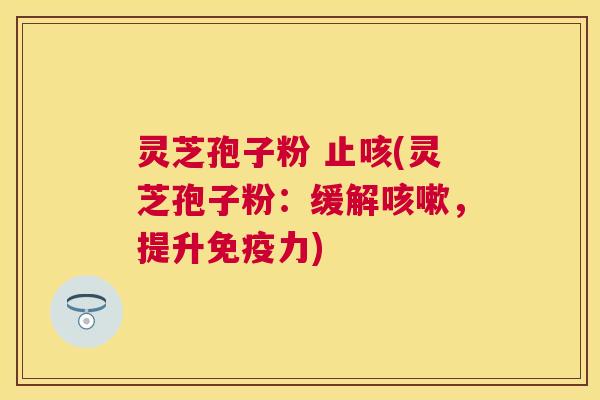 灵芝孢子粉 止咳(灵芝孢子粉:缓解,提升免疫力) 灵芝孢子粉 止咳(灵芝孢子粉:缓解,提升免疫力)