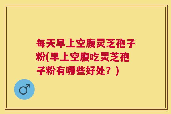 每天早上空腹灵芝孢子粉(早上空腹吃灵芝孢子粉有哪些好处?) 每天早上空腹灵芝孢子粉(早上空腹吃灵芝孢子粉有哪些好处?)