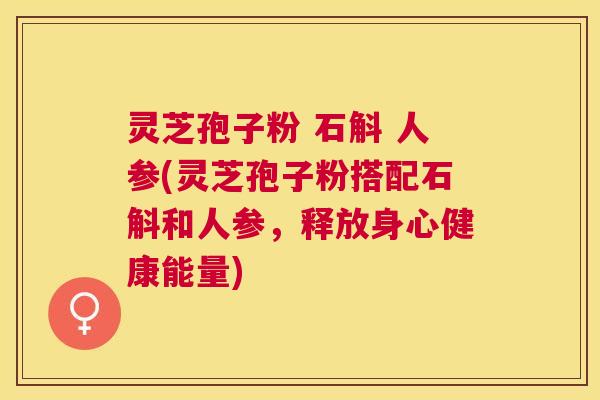 灵芝孢子粉 石斛 人参(灵芝孢子粉搭配石斛和人参,释放身心健康能量) 灵芝孢子粉 石斛 人参(灵芝孢子粉搭配石斛和人参,释放身心健康能量)