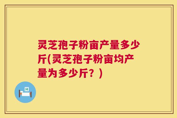 灵芝孢子粉亩产量多少斤(灵芝孢子粉亩均产量为多少斤?) 灵芝孢子粉亩产量多少斤(灵芝孢子粉亩均产量为多少斤?)