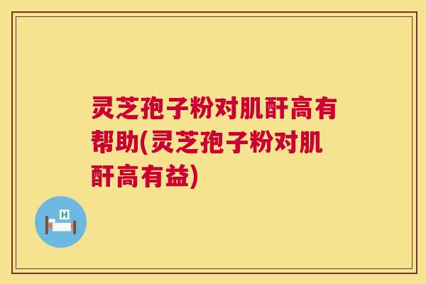 灵芝孢子粉对肌酐高有帮助(灵芝孢子粉对肌酐高有益) 灵芝孢子粉对肌酐高有帮助(灵芝孢子粉对肌酐高有益)