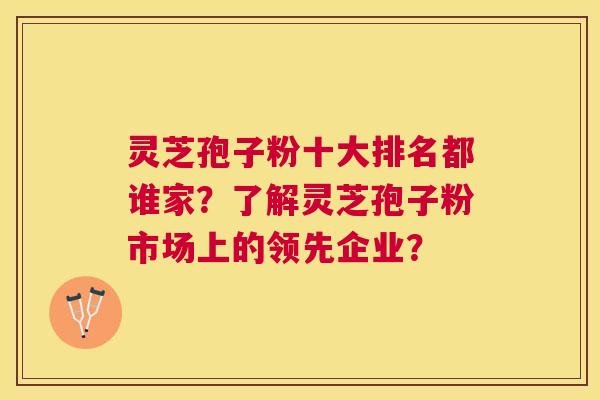 灵芝孢子粉十大排名都谁家？了解灵芝孢子粉市场上的领先企业？