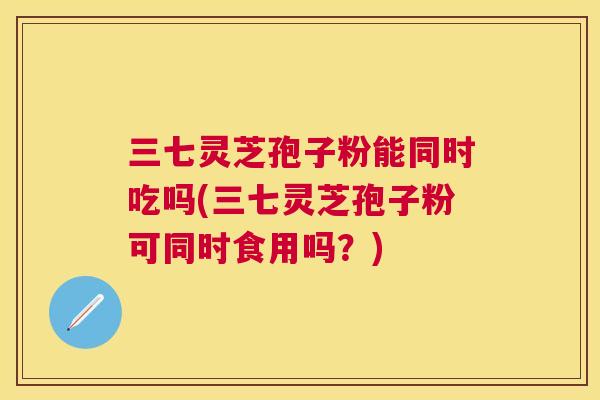 三七灵芝孢子粉能同时吃吗(三七灵芝孢子粉可同时食用吗?) 三七灵芝孢子粉能同时吃吗(三七灵芝孢子粉可同时食用吗?)