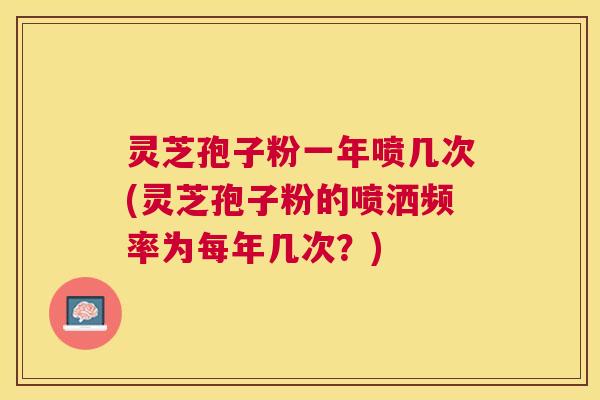 灵芝孢子粉一年喷几次(灵芝孢子粉的喷洒频率为每年几次?) 灵芝孢子粉一年喷几次(灵芝孢子粉的喷洒频率为每年几次?)