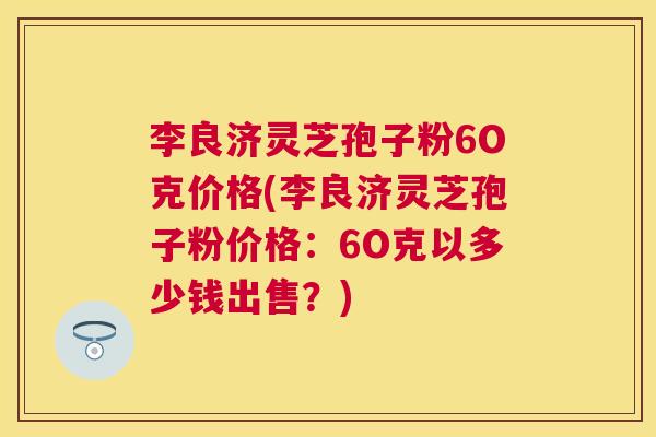李良济灵芝孢子粉6O克价格(李良济灵芝孢子粉价格:6O克以多少钱出售?) 李良济灵芝孢子粉6O克价格(李良济灵芝孢子粉价格:6O克以多少钱出售?)