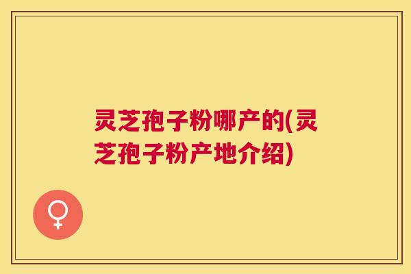 灵芝孢子粉哪产的(灵芝孢子粉产地介绍) 灵芝孢子粉哪产的(灵芝孢子粉产地介绍)