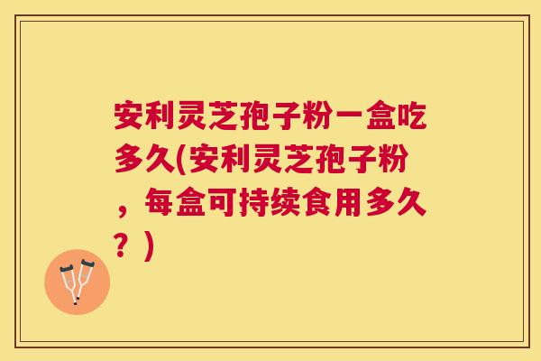 安利灵芝孢子粉一盒吃多久(安利灵芝孢子粉,每盒可持续食用多久?) 安利灵芝孢子粉一盒吃多久(安利灵芝孢子粉,每盒可持续食用多久?)
