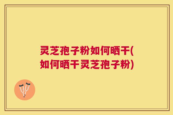 灵芝孢子粉如何晒干(如何晒干灵芝孢子粉) 灵芝孢子粉如何晒干(如何晒干灵芝孢子粉)
