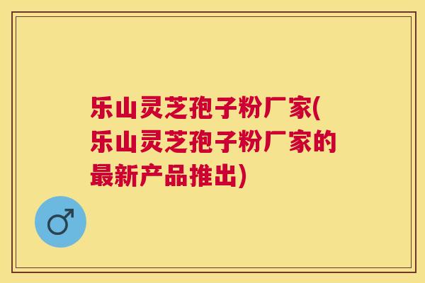 乐山灵芝孢子粉厂家(乐山灵芝孢子粉厂家的新产品推出) 乐山灵芝孢子粉厂家(乐山灵芝孢子粉厂家的新产品推出)