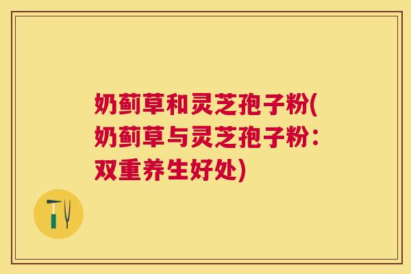 奶蓟草和灵芝孢子粉(奶蓟草与灵芝孢子粉:双重养生好处) 奶蓟草和灵芝孢子粉(奶蓟草与灵芝孢子粉:双重养生好处)