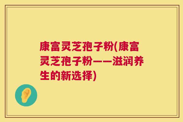康富灵芝孢子粉(康富灵芝孢子粉——滋润养生的新选择) 康富灵芝孢子粉(康富灵芝孢子粉——滋润养生的新选择)