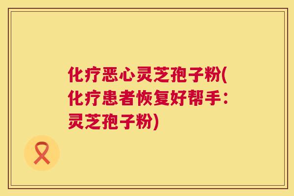恶心灵芝孢子粉(患者恢复好帮手:灵芝孢子粉) 恶心灵芝孢子粉(患者恢复好帮手:灵芝孢子粉)